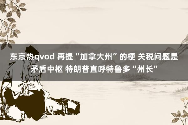 东京热qvod 再提“加拿大州”的梗 关税问题是矛盾中枢 特朗普直呼特鲁多“州长”