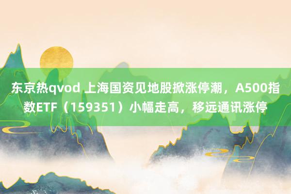 东京热qvod 上海国资见地股掀涨停潮，A500指数ETF（159351）小幅走高，移远通讯涨停