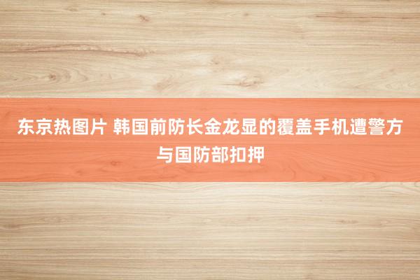 东京热图片 韩国前防长金龙显的覆盖手机遭警方与国防部扣押