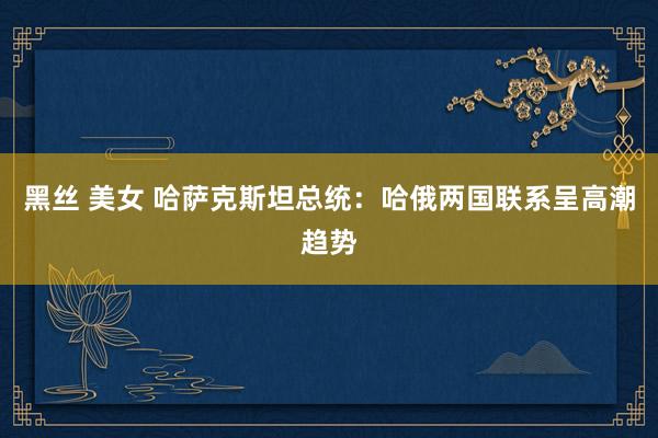 黑丝 美女 哈萨克斯坦总统：哈俄两国联系呈高潮趋势