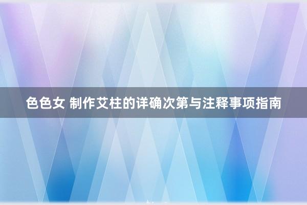 色色女 制作艾柱的详确次第与注释事项指南