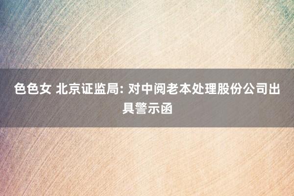 色色女 北京证监局: 对中阅老本处理股份公司出具警示函