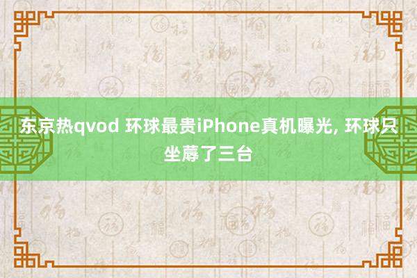 东京热qvod 环球最贵iPhone真机曝光， 环球只坐蓐了三台