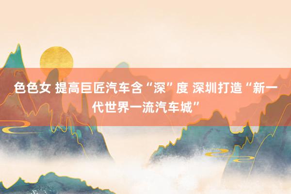 色色女 提高巨匠汽车含“深”度 深圳打造“新一代世界一流汽车城”
