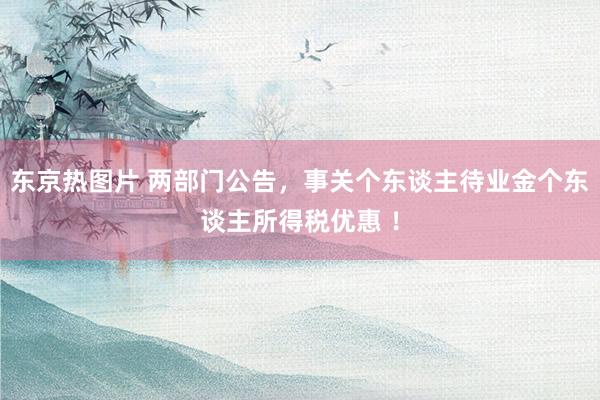 东京热图片 两部门公告，事关个东谈主待业金个东谈主所得税优惠 ！