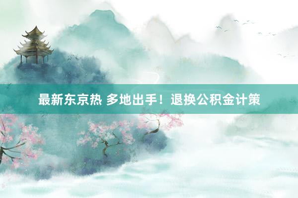 最新东京热 多地出手！退换公积金计策
