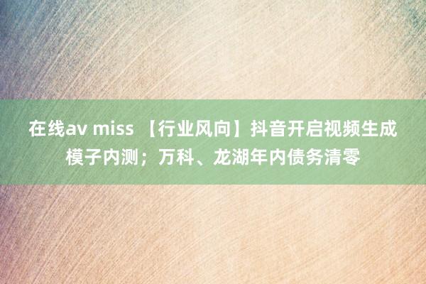 在线av miss 【行业风向】抖音开启视频生成模子内测；万科、龙湖年内债务清零