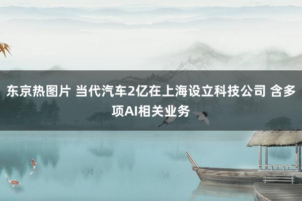 东京热图片 当代汽车2亿在上海设立科技公司 含多项AI相关业务