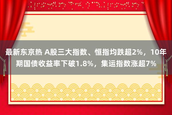 最新东京热 A股三大指数、恒指均跌超2%，10年期国债收益率下破1.8%，集运指数涨超7%