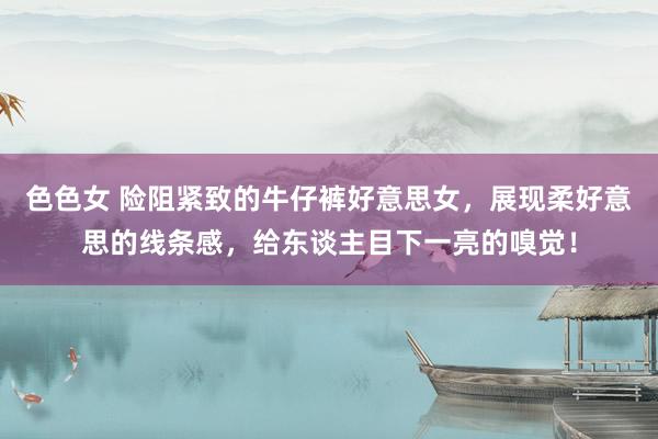 色色女 险阻紧致的牛仔裤好意思女，展现柔好意思的线条感，给东谈主目下一亮的嗅觉！