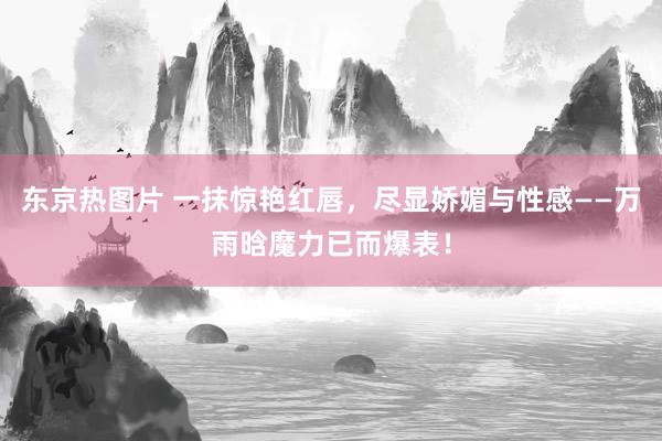 东京热图片 一抹惊艳红唇，尽显娇媚与性感——万雨晗魔力已而爆表！