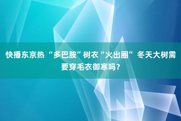 快播东京热 “多巴胺”树衣“火出圈” 冬天大树需要穿毛衣御寒吗？