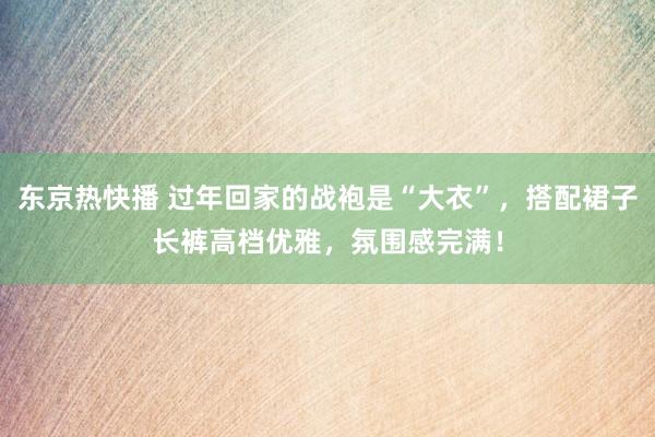 东京热快播 过年回家的战袍是“大衣”，搭配裙子长裤高档优雅，氛围感完满！