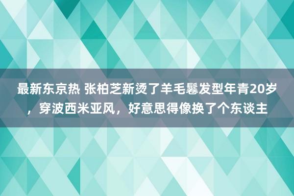 最新东京热 张柏芝新烫了羊毛鬈发型年青20岁，穿波西米亚风，好意思得像换了个东谈主