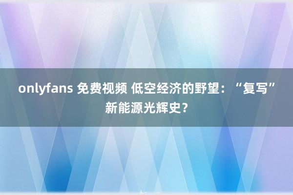 onlyfans 免费视频 低空经济的野望：“复写”新能源光辉史？