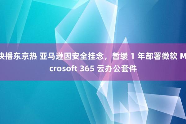 快播东京热 亚马逊因安全挂念，暂缓 1 年部署微软 Microsoft 365 云办公套件
