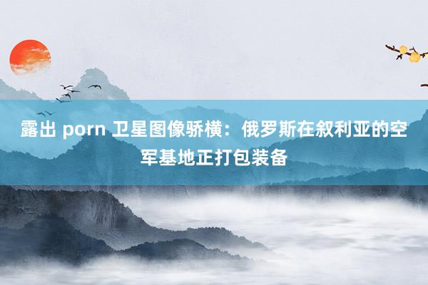 露出 porn 卫星图像骄横：俄罗斯在叙利亚的空军基地正打包装备