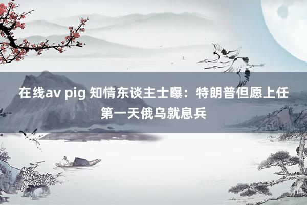 在线av pig 知情东谈主士曝：特朗普但愿上任第一天俄乌就息兵