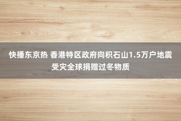 快播东京热 香港特区政府向积石山1.5万户地震受灾全球捐赠过冬物质