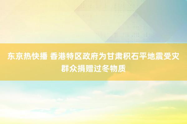 东京热快播 香港特区政府为甘肃积石平地震受灾群众捐赠过冬物质
