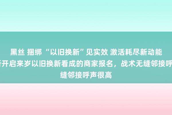 黑丝 捆绑 “以旧换新”见实效 激活耗尽新动能 有处所开启来岁以旧换新看成的商家报名，战术无缝邻接呼声很高