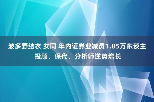 波多野结衣 女同 年内证券业减员1.85万东谈主 投顾、保代、分析师逆势增长