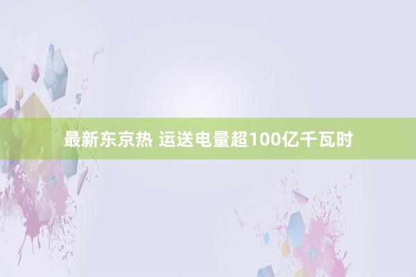 最新东京热 运送电量超100亿千瓦时