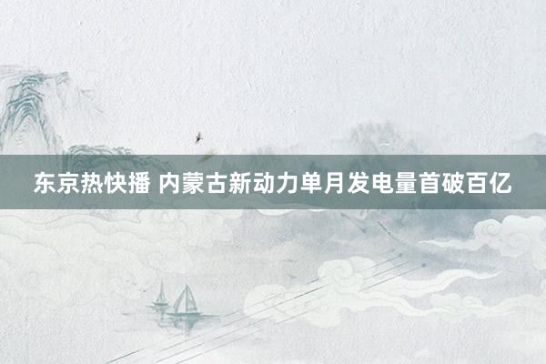 东京热快播 内蒙古新动力单月发电量首破百亿