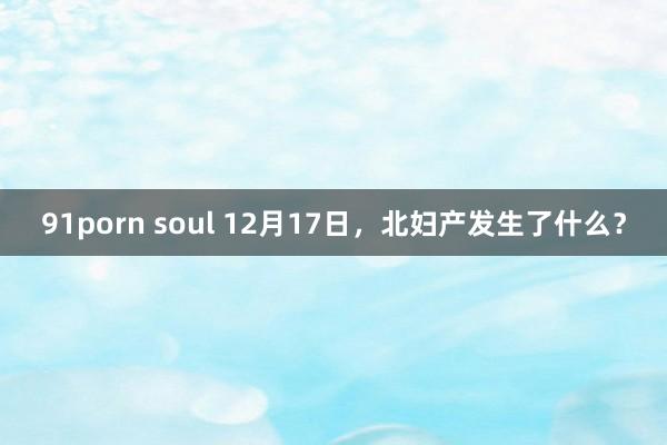 91porn soul 12月17日，北妇产发生了什么？