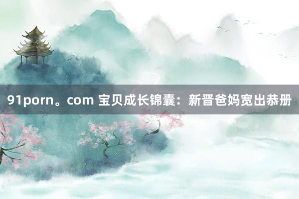 91porn。com 宝贝成长锦囊：新晋爸妈宽出恭册