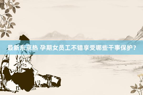 最新东京热 孕期女员工不错享受哪些干事保护？