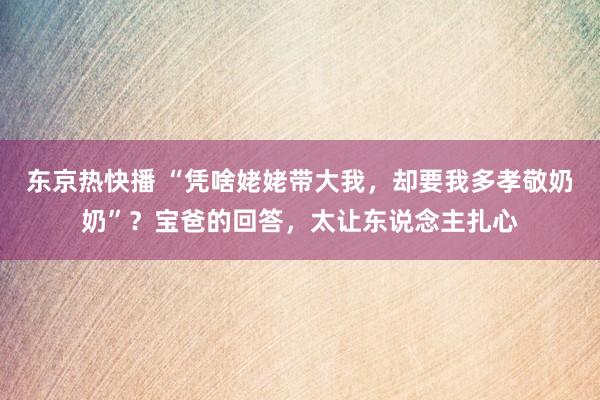 东京热快播 “凭啥姥姥带大我，却要我多孝敬奶奶”？宝爸的回答，太让东说念主扎心