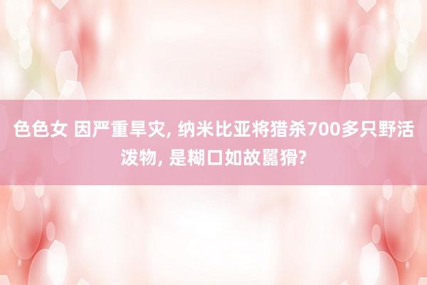 色色女 因严重旱灾， 纳米比亚将猎杀700多只野活泼物， 是糊口如故嚚猾?