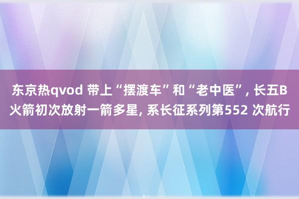 东京热qvod 带上“摆渡车”和“老中医”， 长五B火箭初次放射一箭多星， 系长征系列第552 次航行