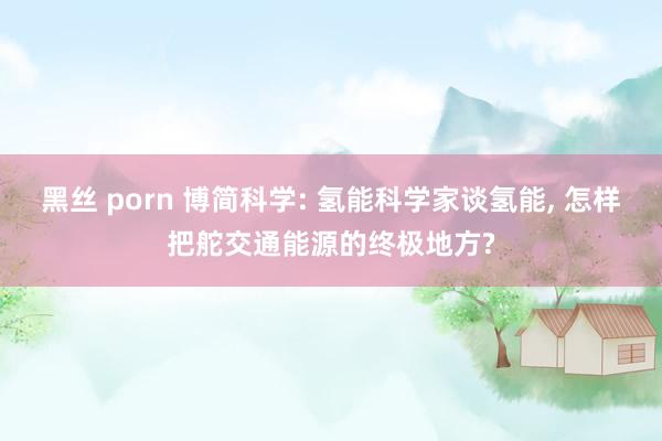 黑丝 porn 博简科学: 氢能科学家谈氢能， 怎样把舵交通能源的终极地方?