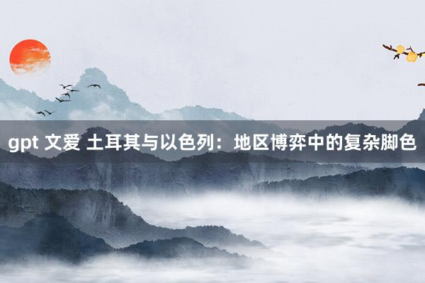 gpt 文爱 土耳其与以色列：地区博弈中的复杂脚色