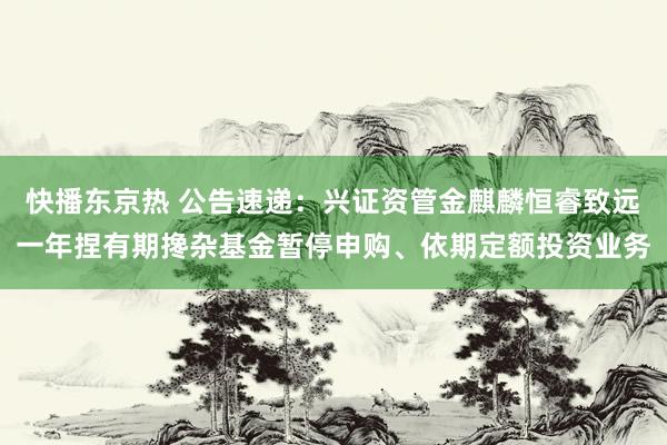 快播东京热 公告速递：兴证资管金麒麟恒睿致远一年捏有期搀杂基金暂停申购、依期定额投资业务