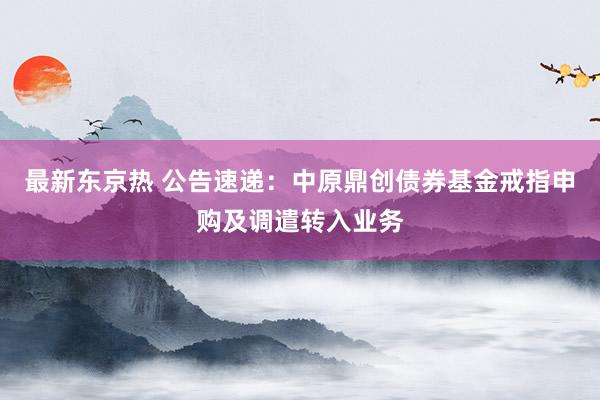 最新东京热 公告速递：中原鼎创债券基金戒指申购及调遣转入业务