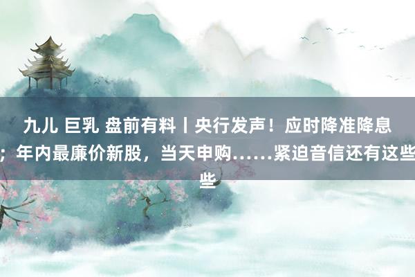 九儿 巨乳 盘前有料丨央行发声！应时降准降息；年内最廉价新股，当天申购……紧迫音信还有这些