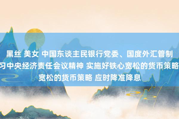黑丝 美女 中国东谈主民银行党委、国度外汇管制局党组传达学习中央经济责任会议精神 实施好铁心宽松的货币策略 应时降准降息