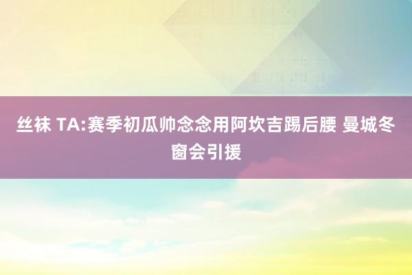 丝袜 TA:赛季初瓜帅念念用阿坎吉踢后腰 曼城冬窗会引援