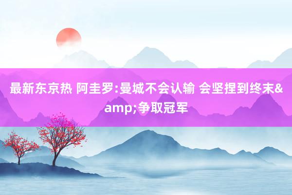 最新东京热 阿圭罗:曼城不会认输 会坚捏到终末&争取冠军