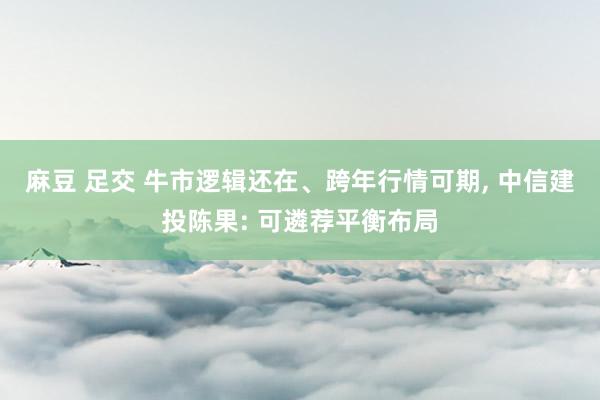麻豆 足交 牛市逻辑还在、跨年行情可期， 中信建投陈果: 可遴荐平衡布局