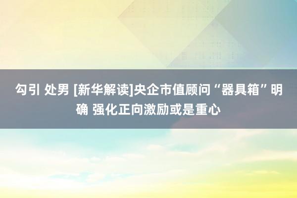 勾引 处男 [新华解读]央企市值顾问“器具箱”明确 强化正向激励或是重心
