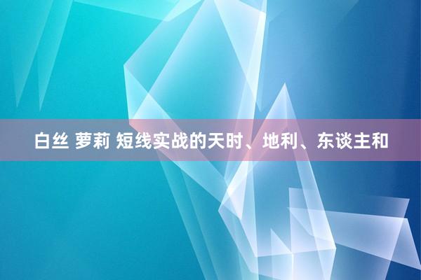 白丝 萝莉 短线实战的天时、地利、东谈主和