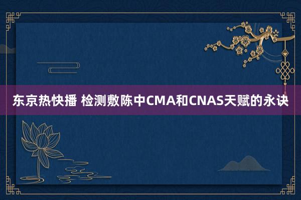 东京热快播 检测敷陈中CMA和CNAS天赋的永诀