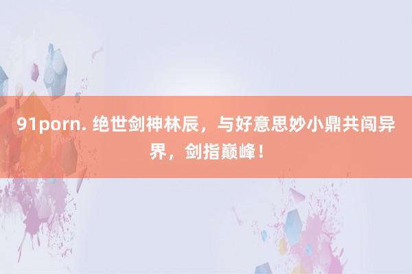 91porn. 绝世剑神林辰，与好意思妙小鼎共闯异界，剑指巅峰！