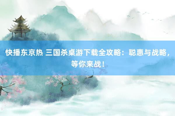 快播东京热 三国杀桌游下载全攻略：聪惠与战略，等你来战！