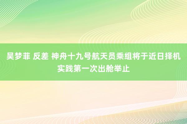 吴梦菲 反差 神舟十九号航天员乘组将于近日择机实践第一次出舱举止