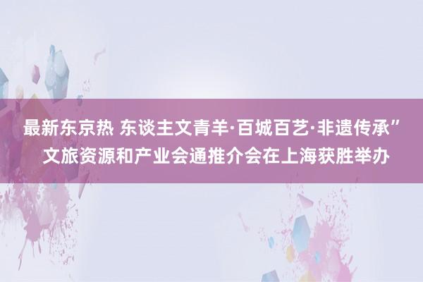 最新东京热 东谈主文青羊·百城百艺·非遗传承”  文旅资源和产业会通推介会在上海获胜举办